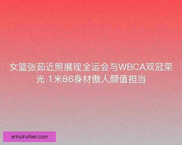 女篮张茹近照展现全运会与WBCA双冠荣光 1米86身材傲人颜值担当