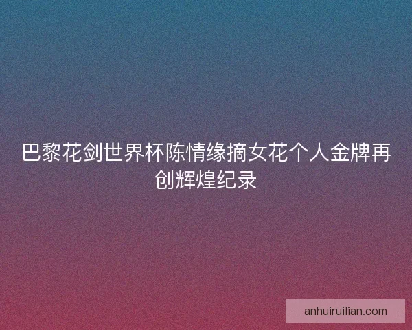 巴黎花剑世界杯陈情缘摘女花个人金牌再创辉煌纪录