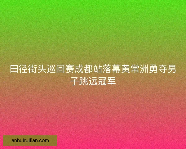 田径街头巡回赛成都站落幕黄常洲勇夺男子跳远冠军