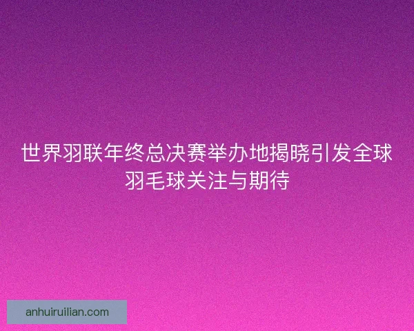 世界羽联年终总决赛举办地揭晓引发全球羽毛球关注与期待
