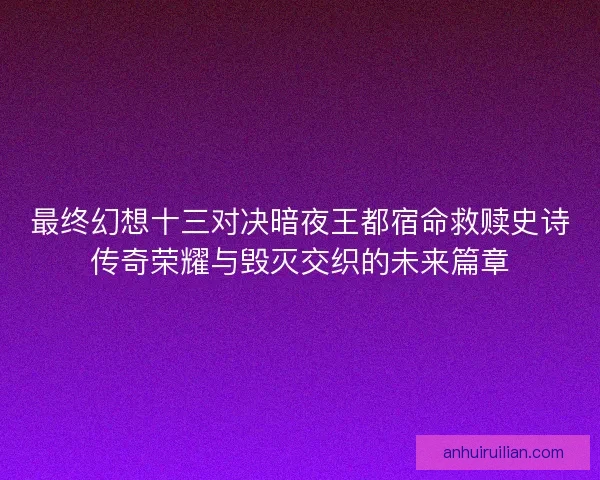 最终幻想十三对决暗夜王都宿命救赎史诗传奇荣耀与毁灭交织的未来篇章