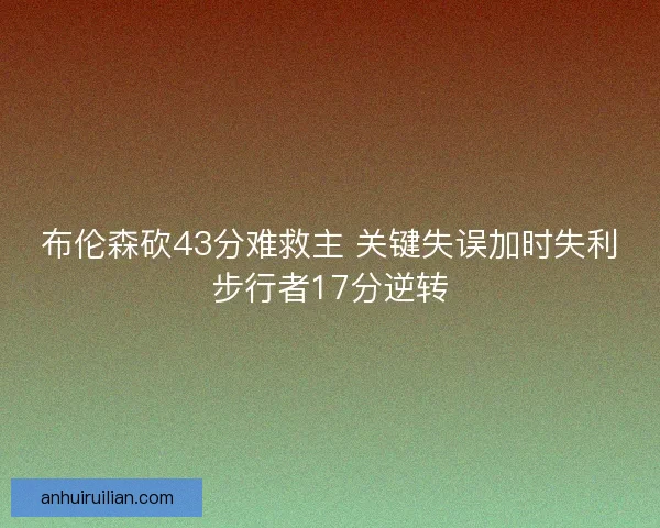 布伦森砍43分难救主 关键失误加时失利步行者17分逆转