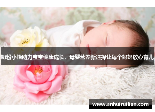 奶粉小怡助力宝宝健康成长,母婴营养新选择让每个妈妈放心育儿